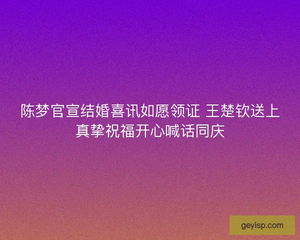 陈梦官宣结婚喜讯如愿领证 王楚钦送上真挚祝福开心喊话同庆