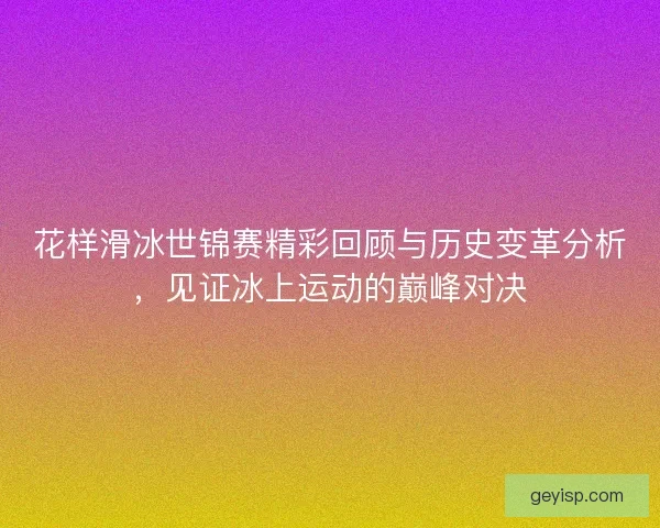 花样滑冰世锦赛精彩回顾与历史变革分析，见证冰上运动的巅峰对决